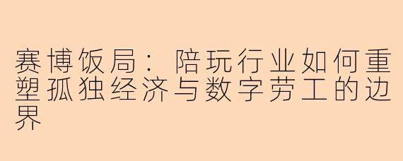赛博饭局：陪玩行业如何重塑孤独经济与数字劳工的边界