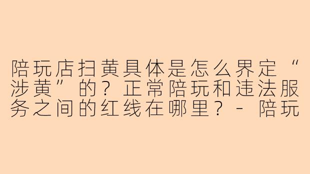 陪玩店扫黄具体是怎么界定“涉黄”的?正常陪玩和违法服务之间的红线在哪里?-陪玩店扫黄