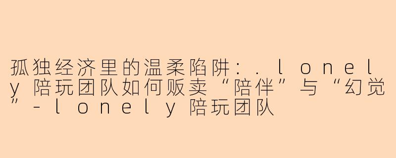孤独经济里的温柔陷阱：.lonely陪玩团队如何贩卖“陪伴”与“幻觉”-lonely陪玩团队