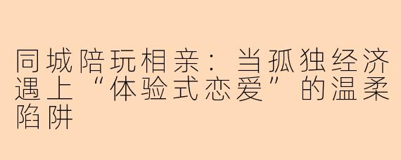 同城陪玩相亲：当孤独经济遇上“体验式恋爱”的温柔陷阱