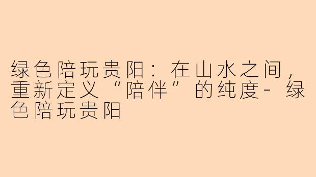 绿色陪玩贵阳:在山水之间,重新定义“陪伴”的纯度-绿色陪玩贵阳