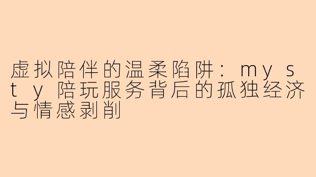 虚拟陪伴的温柔陷阱：mysty陪玩服务背后的孤独经济与情感剥削