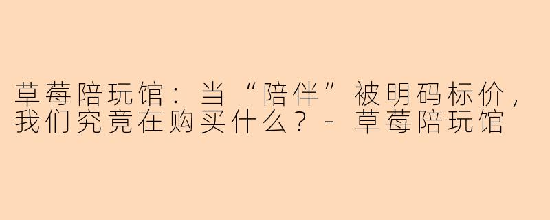 草莓陪玩馆:当“陪伴”被明码标价,我们究竟在购买什么?-草莓陪玩馆