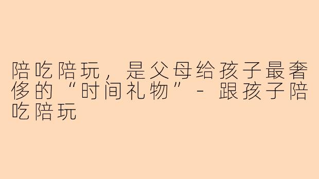 陪吃陪玩，是父母给孩子最奢侈的“时间礼物”-跟孩子陪吃陪玩