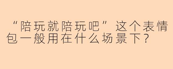 “陪玩就陪玩吧”这个表情包一般用在什么场景下？