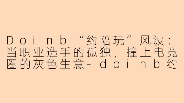 Doinb“约陪玩”风波:当职业选手的孤独,撞上电竞圈的灰色生意-doinb约陪玩