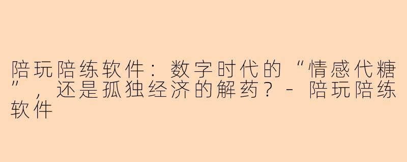 陪玩陪练软件:数字时代的“情感代糖”,还是孤独经济的解药?-陪玩陪练软件