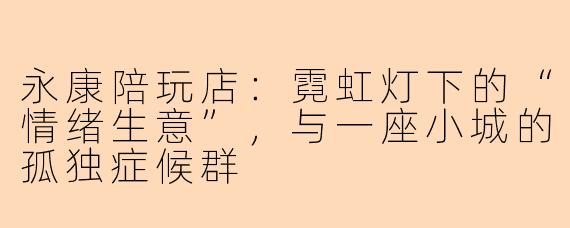永康陪玩店:霓虹灯下的“情绪生意”,与一座小城的孤独症候群