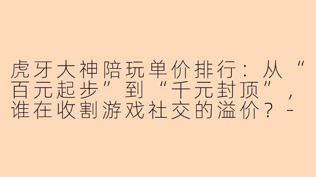 虎牙大神陪玩单价排行:从“百元起步”到“千元封顶”,谁在收割游戏社交的溢价?-虎牙大神陪玩单价排行