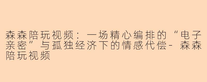 森森陪玩视频:一场精心编排的“电子亲密”与孤独经济下的情感代偿-森森陪玩视频