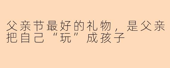 父亲节最好的礼物，是父亲把自己“玩”成孩子