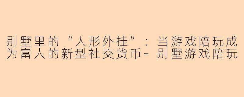别墅里的“人形外挂”:当游戏陪玩成为富人的新型社交货币-别墅游戏陪玩