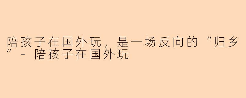 陪孩子在国外玩,是一场反向的“归乡”-陪孩子在国外玩