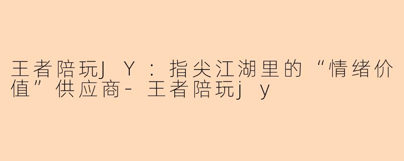 王者陪玩JY：指尖江湖里的“情绪价值”供应商-王者陪玩jy
