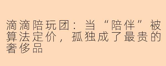 滴滴陪玩团:当“陪伴”被算法定价,孤独成了最贵的奢侈品