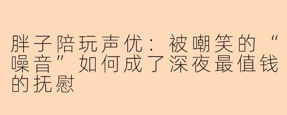 胖子陪玩声优：被嘲笑的“噪音”如何成了深夜最值钱的抚慰