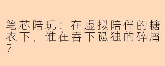 笔芯陪玩:在虚拟陪伴的糖衣下,谁在吞下孤独的碎屑?