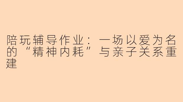 陪玩辅导作业:一场以爱为名的“精神内耗”与亲子关系重建