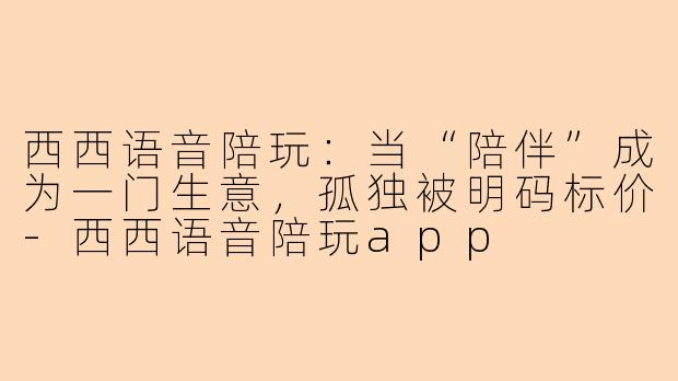 西西语音陪玩:当“陪伴”成为一门生意,孤独被明码标价-西西语音陪玩app