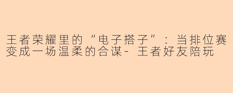 王者荣耀里的“电子搭子”:当排位赛变成一场温柔的合谋-王者好友陪玩