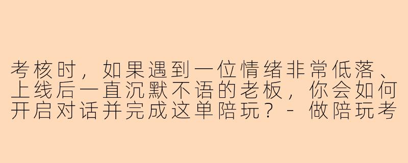 考核时,如果遇到一位情绪非常低落、上线后一直沉默不语的老板,你会如何开启对话并完成这单陪玩?-做陪玩考核问题和答案