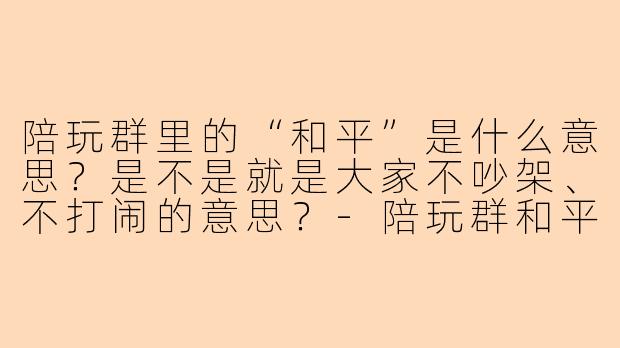 陪玩群里的“和平”是什么意思？是不是就是大家不吵架、不打闹的意思？-陪玩群和平