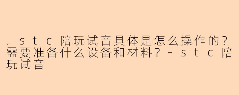 .stc陪玩试音具体是怎么操作的？需要准备什么设备和材料？-stc陪玩试音