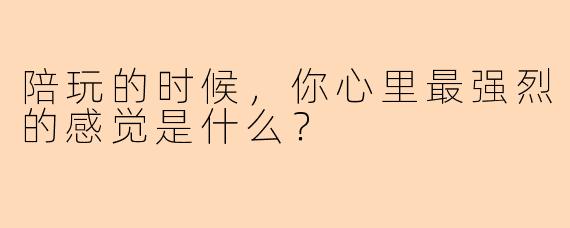陪玩的时候,你心里最强烈的感觉是什么?