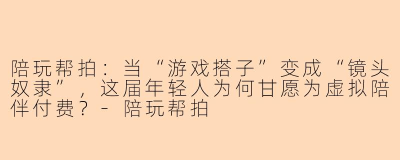 陪玩帮拍:当“游戏搭子”变成“镜头奴隶”,这届年轻人为何甘愿为虚拟陪伴付费?-陪玩帮拍