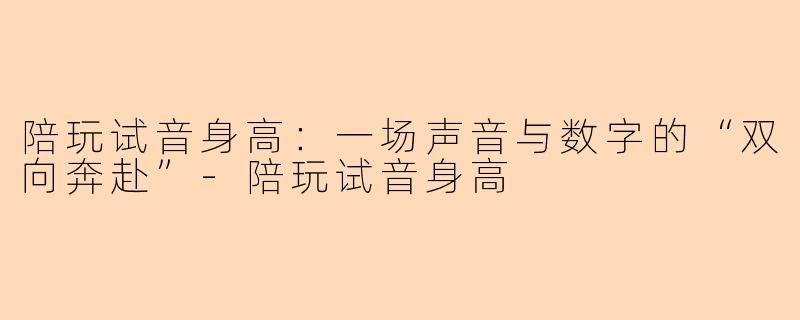 陪玩试音身高：一场声音与数字的“双向奔赴”-陪玩试音身高