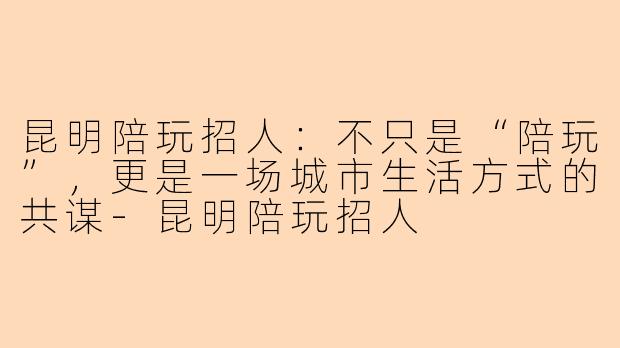 昆明陪玩招人：不只是“陪玩”，更是一场城市生活方式的共谋-昆明陪玩招人