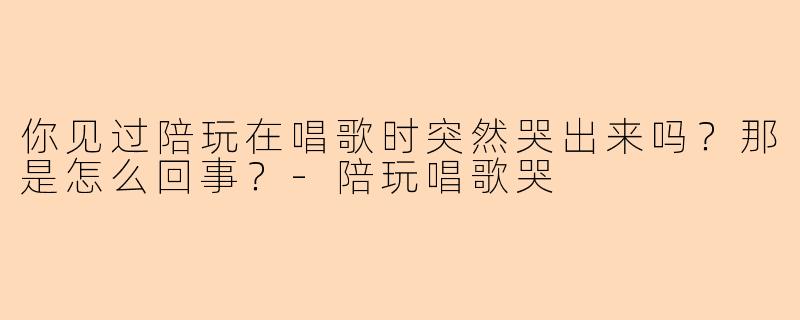 你见过陪玩在唱歌时突然哭出来吗?那是怎么回事?-陪玩唱歌哭