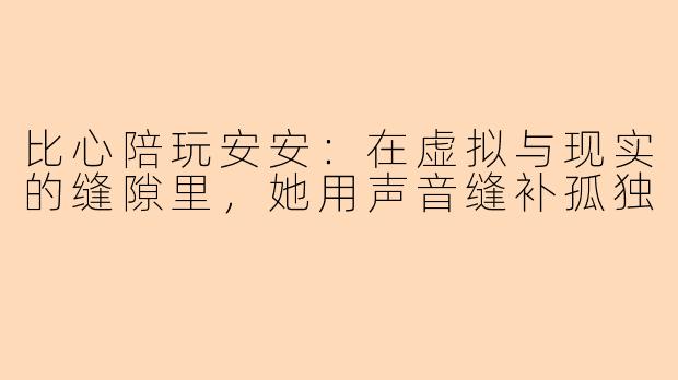 比心陪玩安安：在虚拟与现实的缝隙里，她用声音缝补孤独
