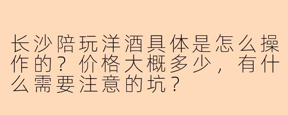 长沙陪玩洋酒具体是怎么操作的?价格大概多少,有什么需要注意的坑?