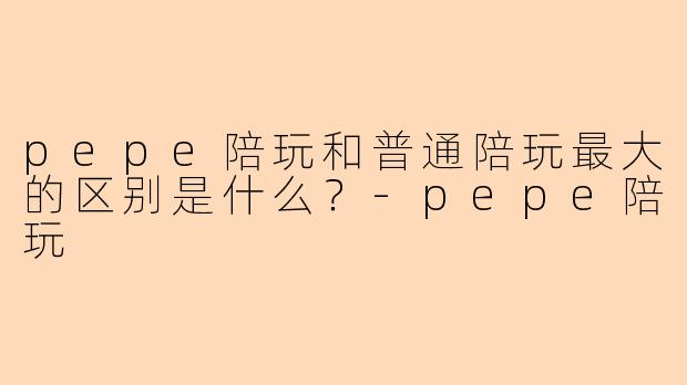 pepe陪玩和普通陪玩最大的区别是什么?-pepe陪玩