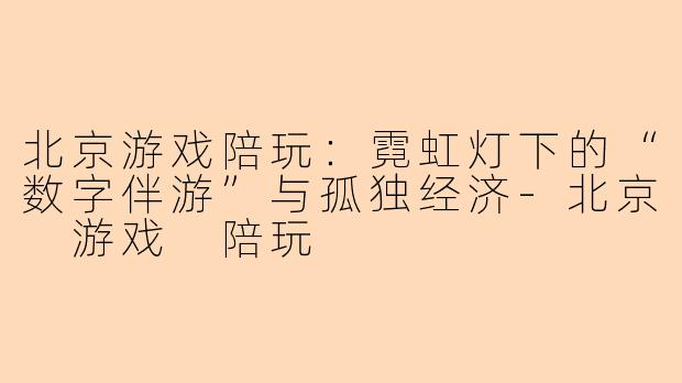 北京游戏陪玩:霓虹灯下的“数字伴游”与孤独经济-北京 游戏 陪玩
