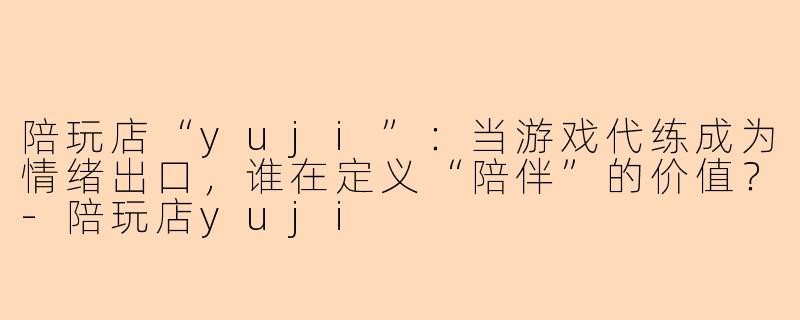 陪玩店“yuji”:当游戏代练成为情绪出口,谁在定义“陪伴”的价值?-陪玩店yuji