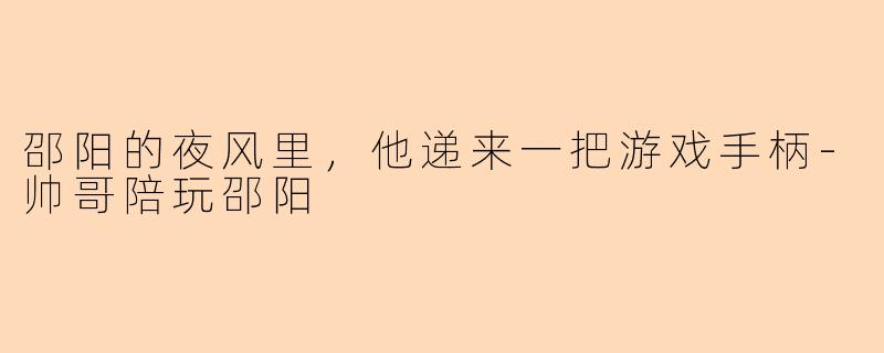 邵阳的夜风里,他递来一把游戏手柄-帅哥陪玩邵阳