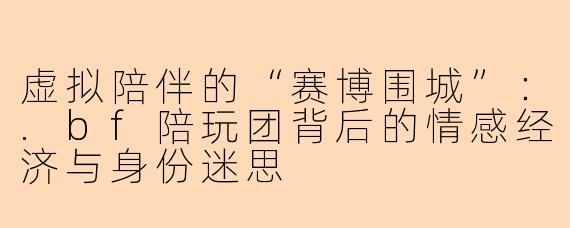 虚拟陪伴的“赛博围城”:.bf陪玩团背后的情感经济与身份迷思