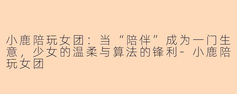 小鹿陪玩女团:当“陪伴”成为一门生意,少女的温柔与算法的锋利-小鹿陪玩女团