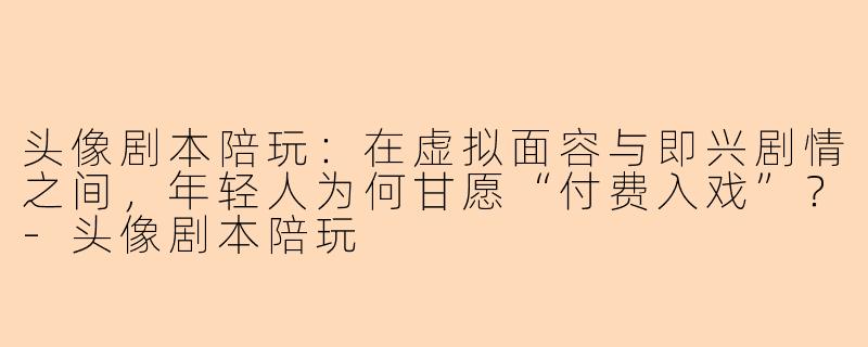 头像剧本陪玩:在虚拟面容与即兴剧情之间,年轻人为何甘愿“付费入戏”?-头像剧本陪玩