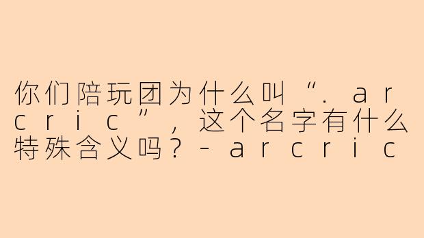 你们陪玩团为什么叫“.arcric”，这个名字有什么特殊含义吗？-arcric陪玩团