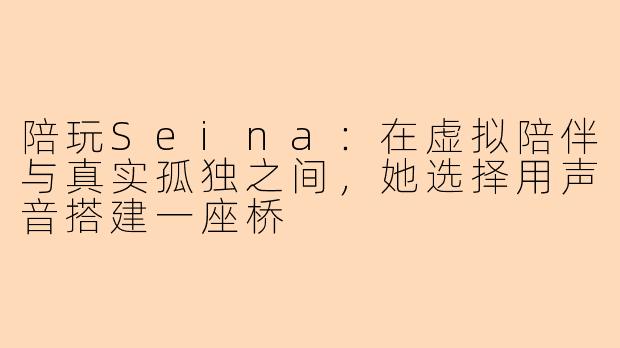 陪玩Seina:在虚拟陪伴与真实孤独之间,她选择用声音搭建一座桥