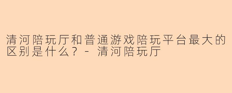 清河陪玩厅和普通游戏陪玩平台最大的区别是什么?-清河陪玩厅
