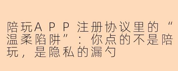 陪玩APP注册协议里的“温柔陷阱”：你点的不是陪玩，是隐私的漏勺