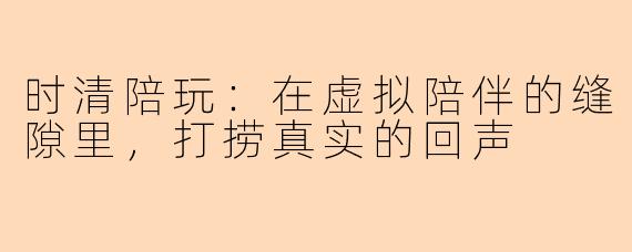 时清陪玩：在虚拟陪伴的缝隙里，打捞真实的回声