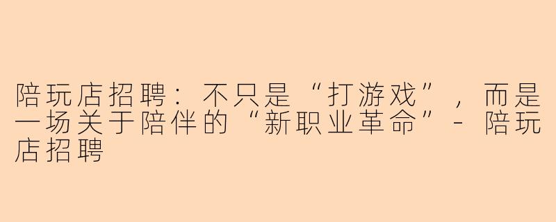陪玩店招聘：不只是“打游戏”，而是一场关于陪伴的“新职业革命”-陪玩店招聘
