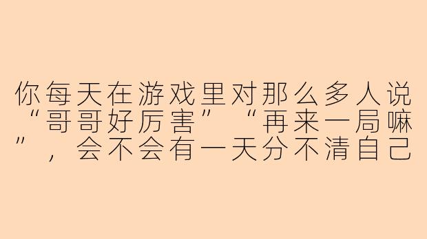 你每天在游戏里对那么多人说“哥哥好厉害”“再来一局嘛”，会不会有一天分不清自己到底是真心喜欢，还是只是职业习惯？-游戏陪玩的生活 小说男男