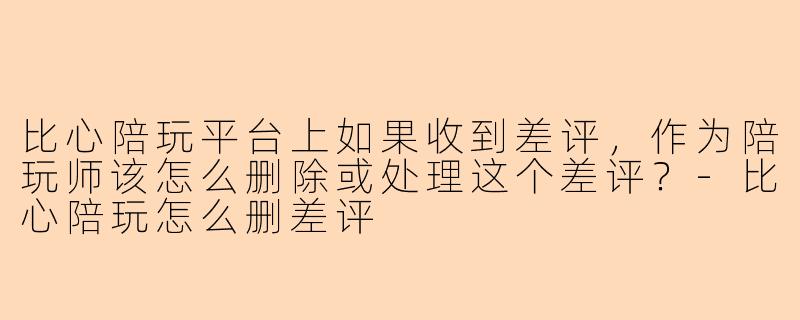 比心陪玩平台上如果收到差评，作为陪玩师该怎么删除或处理这个差评？-比心陪玩怎么删差评