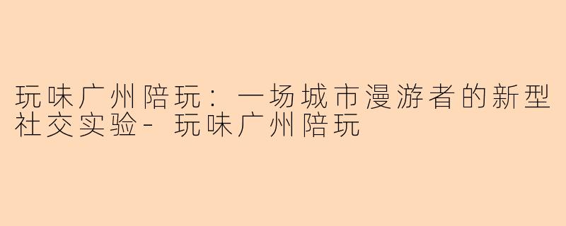 玩味广州陪玩:一场城市漫游者的新型社交实验-玩味广州陪玩